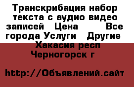 Транскрибация/набор текста с аудио,видео записей › Цена ­ 15 - Все города Услуги » Другие   . Хакасия респ.,Черногорск г.